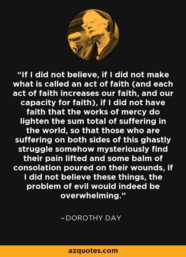 If I did not believe, if I did not make what is called an act of faith (and each act of faith increases our faith, and our capacity for faith), if I did not have faith that the works of mercy do lighten the sum total of suffering in the world, so that those who are suffering on both sides of this ghastly struggle somehow mysteriously find their pain lifted and some balm of consolation poured on their wounds, if I did not believe these things, the problem of evil would indeed be overwhelming. - Dorothy Day