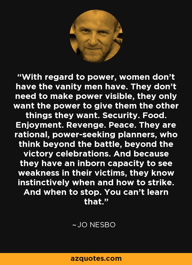 With regard to power, women don't have the vanity men have. They don't need to make power visible, they only want the power to give them the other things they want. Security. Food. Enjoyment. Revenge. Peace. They are rational, power-seeking planners, who think beyond the battle, beyond the victory celebrations. And because they have an inborn capacity to see weakness in their victims, they know instinctively when and how to strike. And when to stop. You can't learn that. - Jo Nesbo