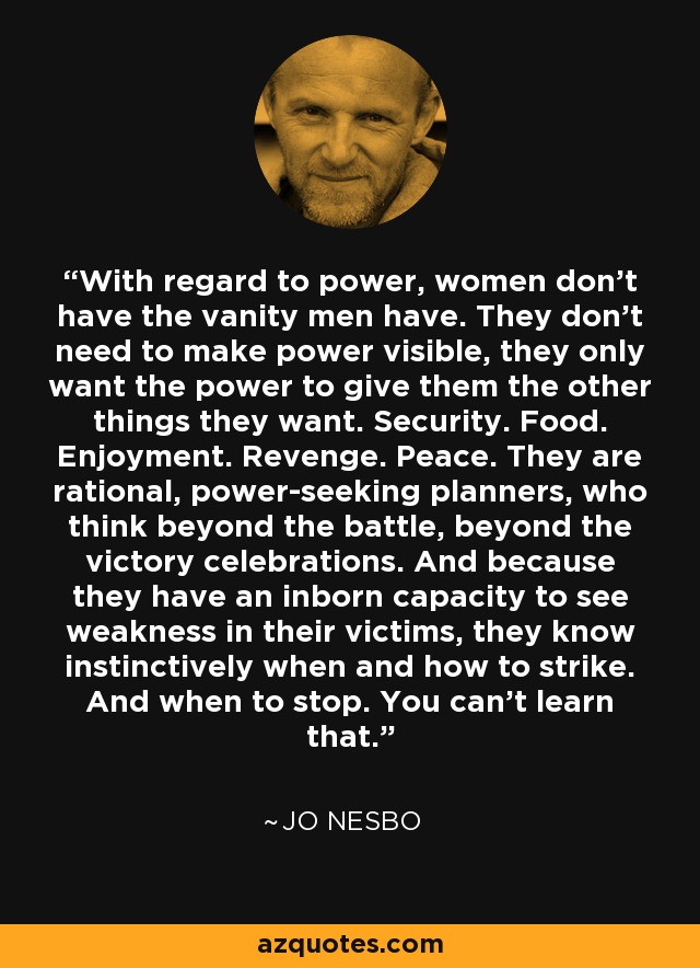 With regard to power, women don't have the vanity men have. They don't need to make power visible, they only want the power to give them the other things they want. Security. Food. Enjoyment. Revenge. Peace. They are rational, power-seeking planners, who think beyond the battle, beyond the victory celebrations. And because they have an inborn capacity to see weakness in their victims, they know instinctively when and how to strike. And when to stop. You can't learn that. - Jo Nesbo
