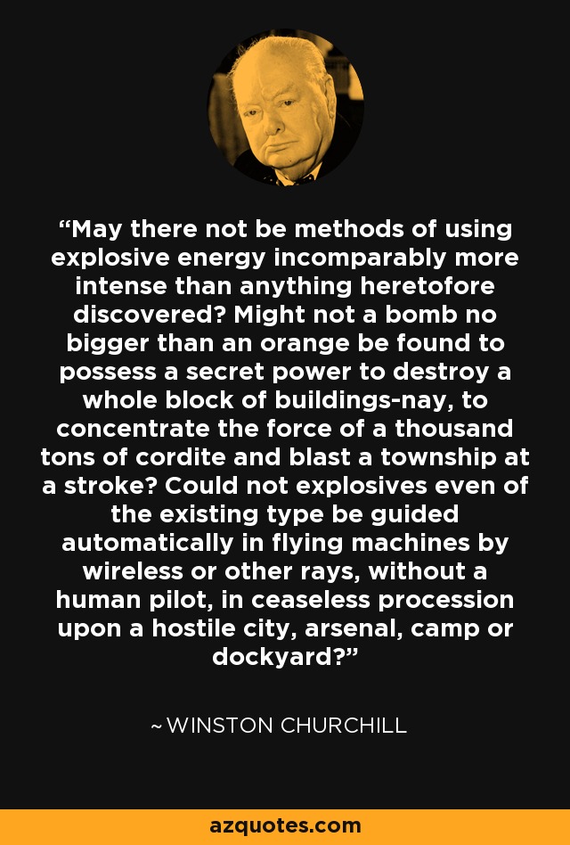 May there not be methods of using explosive energy incomparably more intense than anything heretofore discovered? Might not a bomb no bigger than an orange be found to possess a secret power to destroy a whole block of buildings-nay, to concentrate the force of a thousand tons of cordite and blast a township at a stroke? Could not explosives even of the existing type be guided automatically in flying machines by wireless or other rays, without a human pilot, in ceaseless procession upon a hostile city, arsenal, camp or dockyard? - Winston Churchill