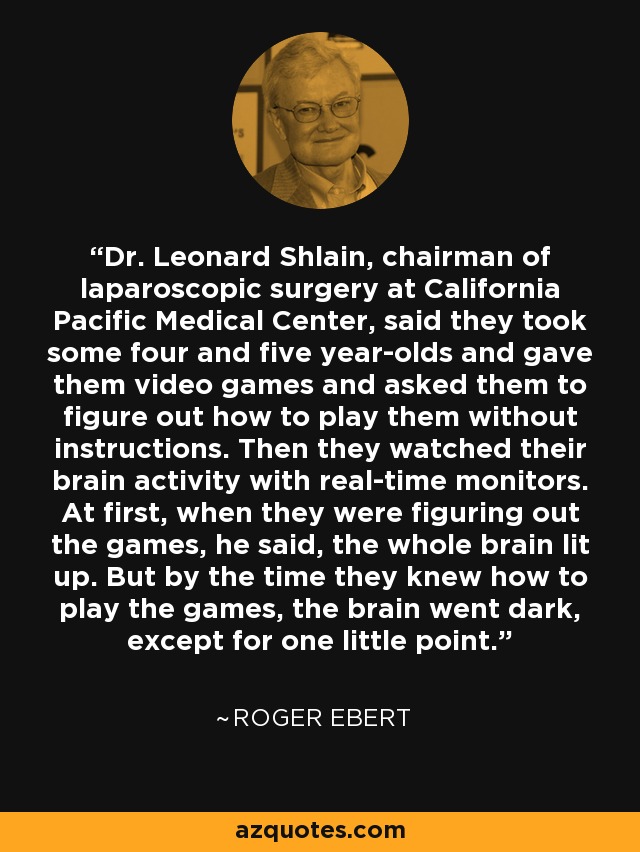 Dr. Leonard Shlain, chairman of laparoscopic surgery at California Pacific Medical Center, said they took some four and five year-olds and gave them video games and asked them to figure out how to play them without instructions. Then they watched their brain activity with real-time monitors. At first, when they were figuring out the games, he said, the whole brain lit up. But by the time they knew how to play the games, the brain went dark, except for one little point. - Roger Ebert