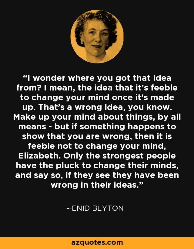 I wonder where you got that idea from? I mean, the idea that it's feeble to change your mind once it's made up. That's a wrong idea, you know. Make up your mind about things, by all means - but if something happens to show that you are wrong, then it is feeble not to change your mind, Elizabeth. Only the strongest people have the pluck to change their minds, and say so, if they see they have been wrong in their ideas. - Enid Blyton