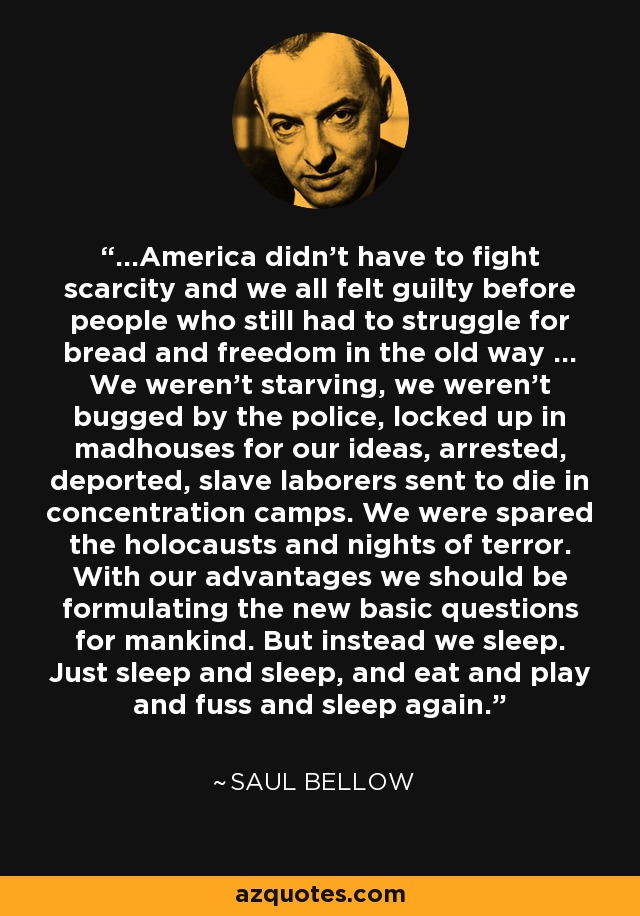 ...America didn't have to fight scarcity and we all felt guilty before people who still had to struggle for bread and freedom in the old way ... We weren't starving, we weren't bugged by the police, locked up in madhouses for our ideas, arrested, deported, slave laborers sent to die in concentration camps. We were spared the holocausts and nights of terror. With our advantages we should be formulating the new basic questions for mankind. But instead we sleep. Just sleep and sleep, and eat and play and fuss and sleep again. - Saul Bellow