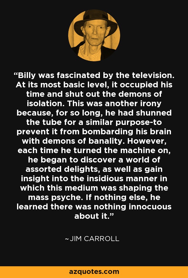 Billy was fascinated by the television. At its most basic level, it occupied his time and shut out the demons of isolation. This was another irony because, for so long, he had shunned the tube for a similar purpose-to prevent it from bombarding his brain with demons of banality. However, each time he turned the machine on, he began to discover a world of assorted delights, as well as gain insight into the insidious manner in which this medium was shaping the mass psyche. If nothing else, he learned there was nothing innocuous about it. - Jim Carroll
