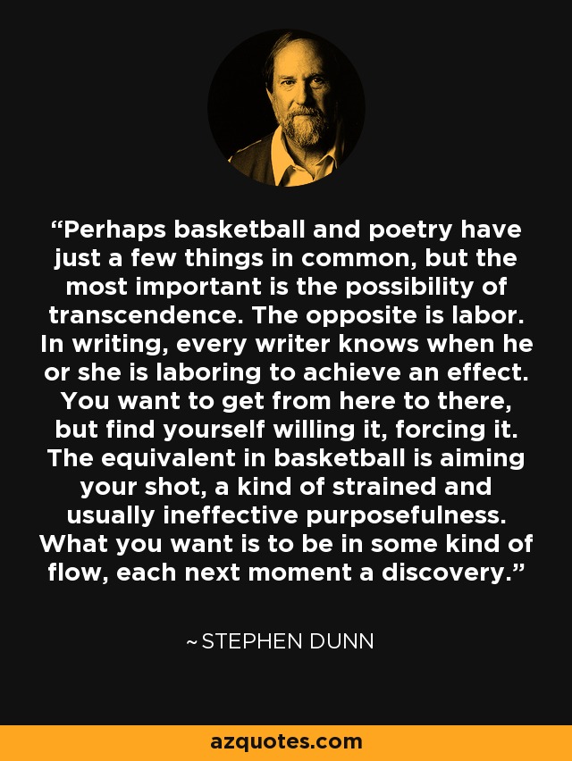 Perhaps basketball and poetry have just a few things in common, but the most important is the possibility of transcendence. The opposite is labor. In writing, every writer knows when he or she is laboring to achieve an effect. You want to get from here to there, but find yourself willing it, forcing it. The equivalent in basketball is aiming your shot, a kind of strained and usually ineffective purposefulness. What you want is to be in some kind of flow, each next moment a discovery. - Stephen Dunn