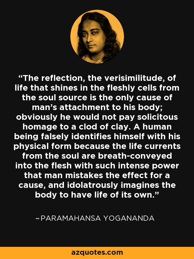 The reflection, the verisimilitude, of life that shines in the fleshly cells from the soul source is the only cause of man's attachment to his body; obviously he would not pay solicitous homage to a clod of clay. A human being falsely identifies himself with his physical form because the life currents from the soul are breath-conveyed into the flesh with such intense power that man mistakes the effect for a cause, and idolatrously imagines the body to have life of its own. - Paramahansa Yogananda