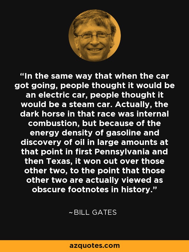In the same way that when the car got going, people thought it would be an electric car, people thought it would be a steam car. Actually, the dark horse in that race was internal combustion, but because of the energy density of gasoline and discovery of oil in large amounts at that point in first Pennsylvania and then Texas, it won out over those other two, to the point that those other two are actually viewed as obscure footnotes in history. - Bill Gates