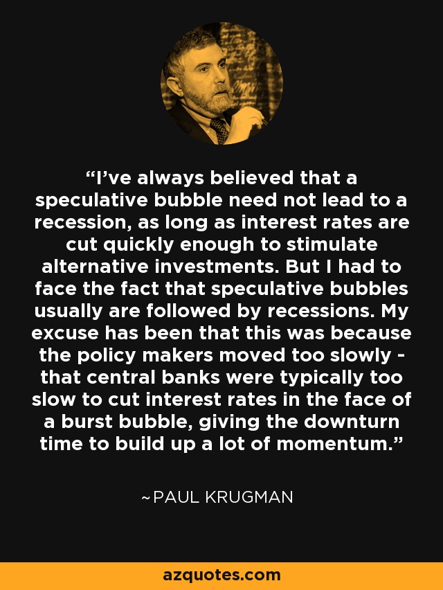 I've always believed that a speculative bubble need not lead to a recession, as long as interest rates are cut quickly enough to stimulate alternative investments. But I had to face the fact that speculative bubbles usually are followed by recessions. My excuse has been that this was because the policy makers moved too slowly - that central banks were typically too slow to cut interest rates in the face of a burst bubble, giving the downturn time to build up a lot of momentum. - Paul Krugman