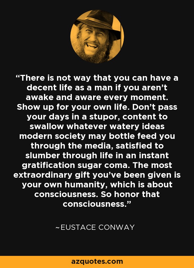 There is not way that you can have a decent life as a man if you aren't awake and aware every moment. Show up for your own life. Don't pass your days in a stupor, content to swallow whatever watery ideas modern society may bottle feed you through the media, satisfied to slumber through life in an instant gratification sugar coma. The most extraordinary gift you've been given is your own humanity, which is about consciousness. So honor that consciousness. - Eustace Conway