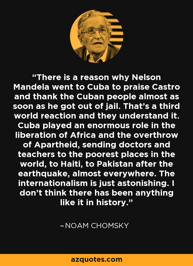 There is a reason why Nelson Mandela went to Cuba to praise Castro and thank the Cuban people almost as soon as he got out of jail. That's a third world reaction and they understand it. Cuba played an enormous role in the liberation of Africa and the overthrow of Apartheid, sending doctors and teachers to the poorest places in the world, to Haiti, to Pakistan after the earthquake, almost everywhere. The internationalism is just astonishing. I don't think there has been anything like it in history. - Noam Chomsky