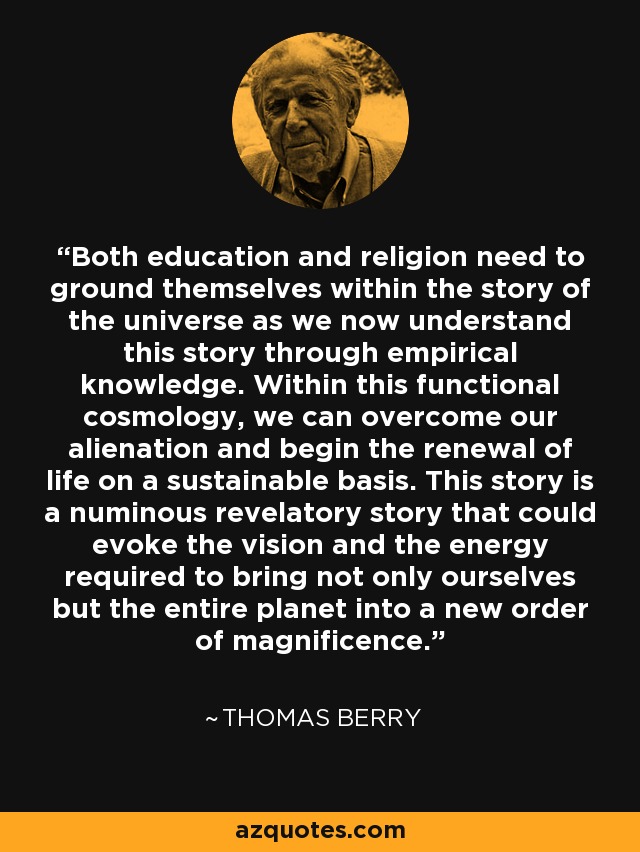 Both education and religion need to ground themselves within the story of the universe as we now understand this story through empirical knowledge. Within this functional cosmology, we can overcome our alienation and begin the renewal of life on a sustainable basis. This story is a numinous revelatory story that could evoke the vision and the energy required to bring not only ourselves but the entire planet into a new order of magnificence. - Thomas Berry