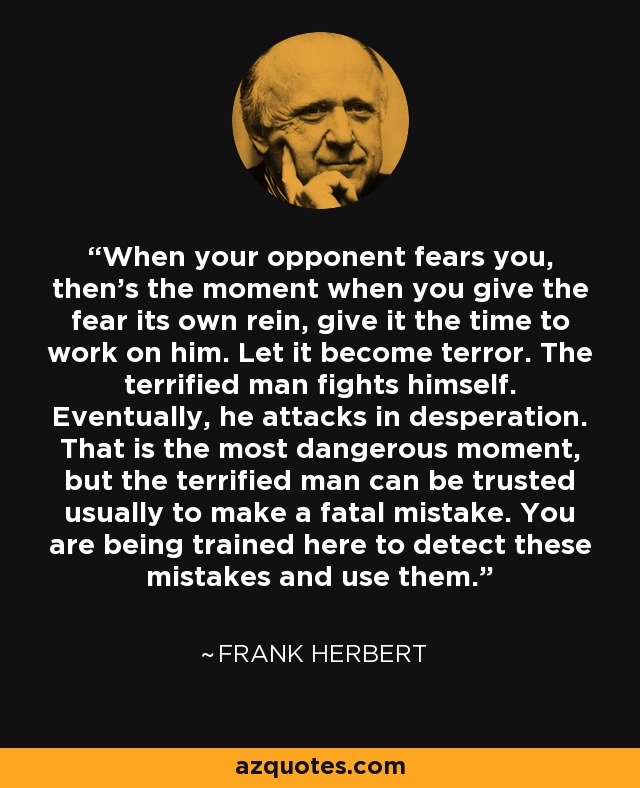 When your opponent fears you, then's the moment when you give the fear its own rein, give it the time to work on him. Let it become terror. The terrified man fights himself. Eventually, he attacks in desperation. That is the most dangerous moment, but the terrified man can be trusted usually to make a fatal mistake. You are being trained here to detect these mistakes and use them. - Frank Herbert