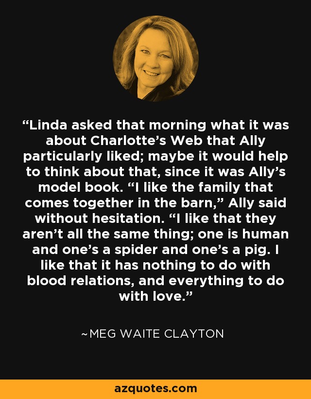 Linda asked that morning what it was about Charlotte’s Web that Ally particularly liked; maybe it would help to think about that, since it was Ally’s model book. “I like the family that comes together in the barn,” Ally said without hesitation. “I like that they aren’t all the same thing; one is human and one’s a spider and one’s a pig. I like that it has nothing to do with blood relations, and everything to do with love. - Meg Waite Clayton