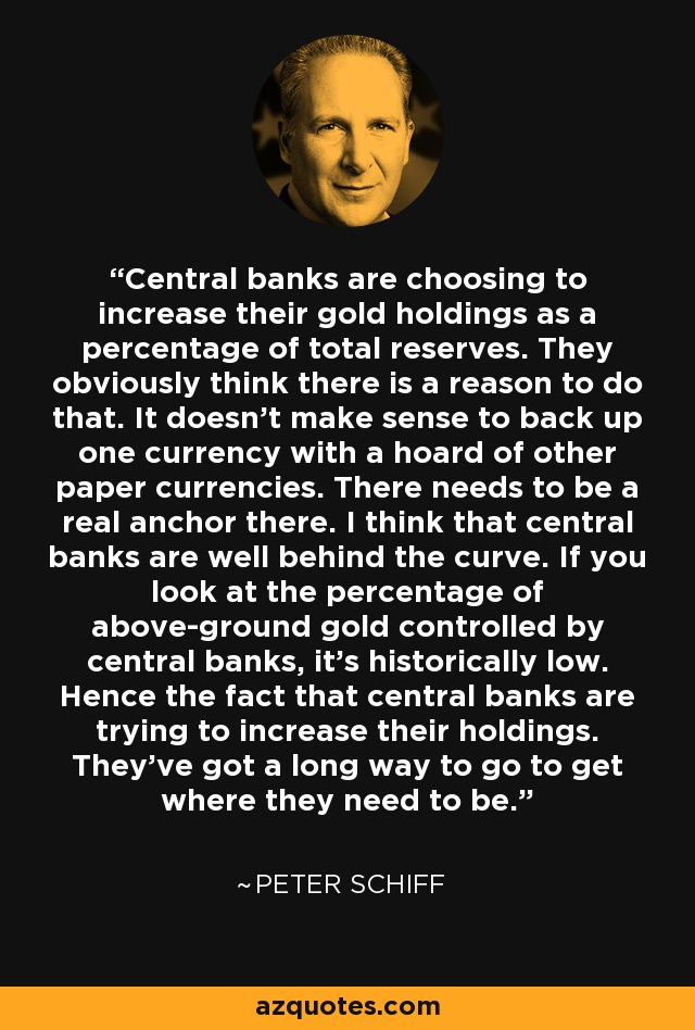 Central banks are choosing to increase their gold holdings as a percentage of total reserves. They obviously think there is a reason to do that. It doesn't make sense to back up one currency with a hoard of other paper currencies. There needs to be a real anchor there. I think that central banks are well behind the curve. If you look at the percentage of above-ground gold controlled by central banks, it's historically low. Hence the fact that central banks are trying to increase their holdings. They've got a long way to go to get where they need to be. - Peter Schiff
