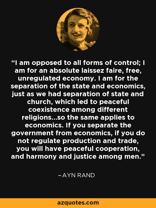 I am opposed to all forms of control; I am for an absolute laissez faire, free, unregulated economy. I am for the separation of the state and economics, just as we had separation of state and church, which led to peaceful coexistence among different religions...so the same applies to economics. If you separate the government from economics, if you do not regulate production and trade, you will have peaceful cooperation, and harmony and justice among men. - Ayn Rand