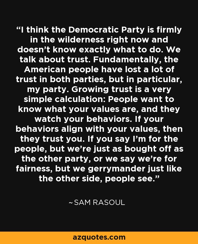 I think the Democratic Party is firmly in the wilderness right now and doesn't know exactly what to do. We talk about trust. Fundamentally, the American people have lost a lot of trust in both parties, but in particular, my party. Growing trust is a very simple calculation: People want to know what your values are, and they watch your behaviors. If your behaviors align with your values, then they trust you. If you say I'm for the people, but we're just as bought off as the other party, or we say we're for fairness, but we gerrymander just like the other side, people see. - Sam Rasoul