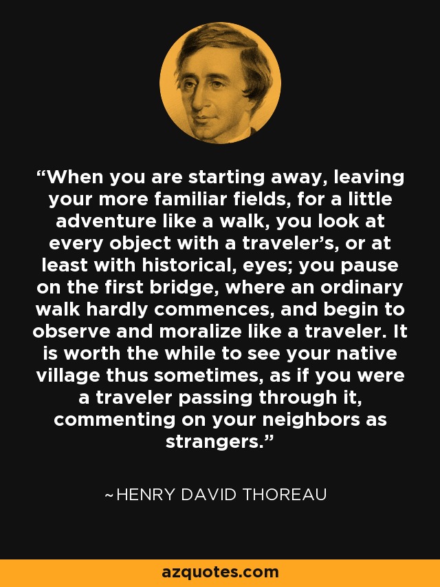 When you are starting away, leaving your more familiar fields, for a little adventure like a walk, you look at every object with a traveler's, or at least with historical, eyes; you pause on the first bridge, where an ordinary walk hardly commences, and begin to observe and moralize like a traveler. It is worth the while to see your native village thus sometimes, as if you were a traveler passing through it, commenting on your neighbors as strangers. - Henry David Thoreau