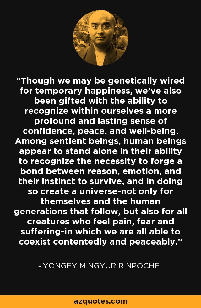 Though we may be genetically wired for temporary happiness, we've also been gifted with the ability to recognize within ourselves a more profound and lasting sense of confidence, peace, and well-being. Among sentient beings, human beings appear to stand alone in their ability to recognize the necessity to forge a bond between reason, emotion, and their instinct to survive, and in doing so create a universe-not only for themselves and the human generations that follow, but also for all creatures who feel pain, fear and suffering-in which we are all able to coexist contentedly and peaceably. - Yongey Mingyur Rinpoche
