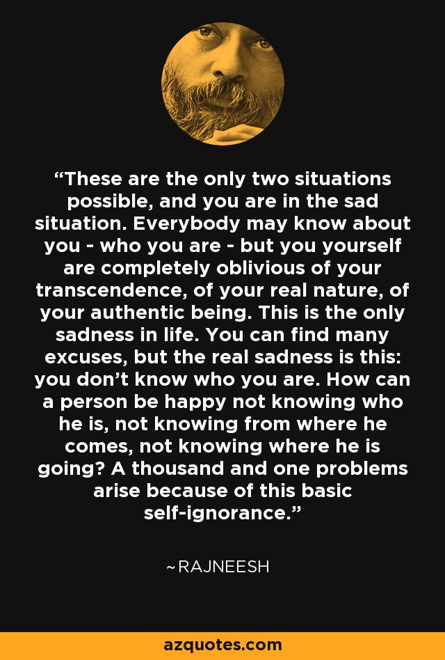 These are the only two situations possible, and you are in the sad situation. Everybody may know about you - who you are - but you yourself are completely oblivious of your transcendence, of your real nature, of your authentic being. This is the only sadness in life. You can find many excuses, but the real sadness is this: you don't know who you are. How can a person be happy not knowing who he is, not knowing from where he comes, not knowing where he is going? A thousand and one problems arise because of this basic self-ignorance. - Rajneesh