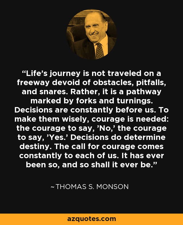 Life's journey is not traveled on a freeway devoid of obstacles, pitfalls, and snares. Rather, it is a pathway marked by forks and turnings. Decisions are constantly before us. To make them wisely, courage is needed: the courage to say, 'No,' the courage to say, 'Yes.' Decisions do determine destiny. The call for courage comes constantly to each of us. It has ever been so, and so shall it ever be. - Thomas S. Monson