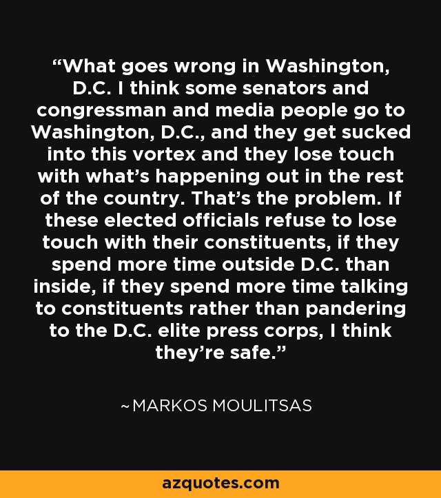 What goes wrong in Washington, D.C. I think some senators and congressman and media people go to Washington, D.C., and they get sucked into this vortex and they lose touch with what's happening out in the rest of the country. That's the problem. If these elected officials refuse to lose touch with their constituents, if they spend more time outside D.C. than inside, if they spend more time talking to constituents rather than pandering to the D.C. elite press corps, I think they're safe. - Markos Moulitsas