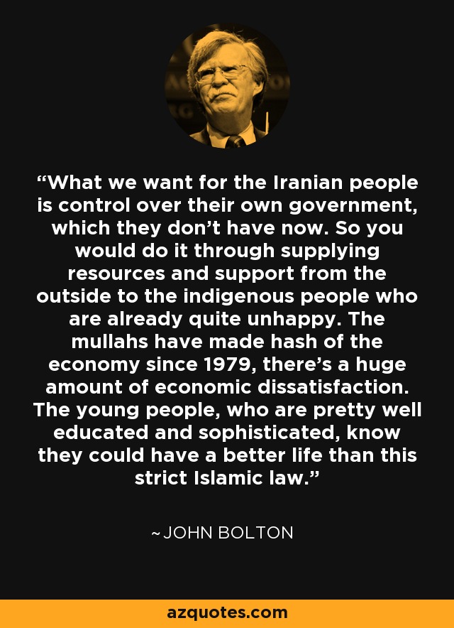What we want for the Iranian people is control over their own government, which they don't have now. So you would do it through supplying resources and support from the outside to the indigenous people who are already quite unhappy. The mullahs have made hash of the economy since 1979, there's a huge amount of economic dissatisfaction. The young people, who are pretty well educated and sophisticated, know they could have a better life than this strict Islamic law. - John Bolton