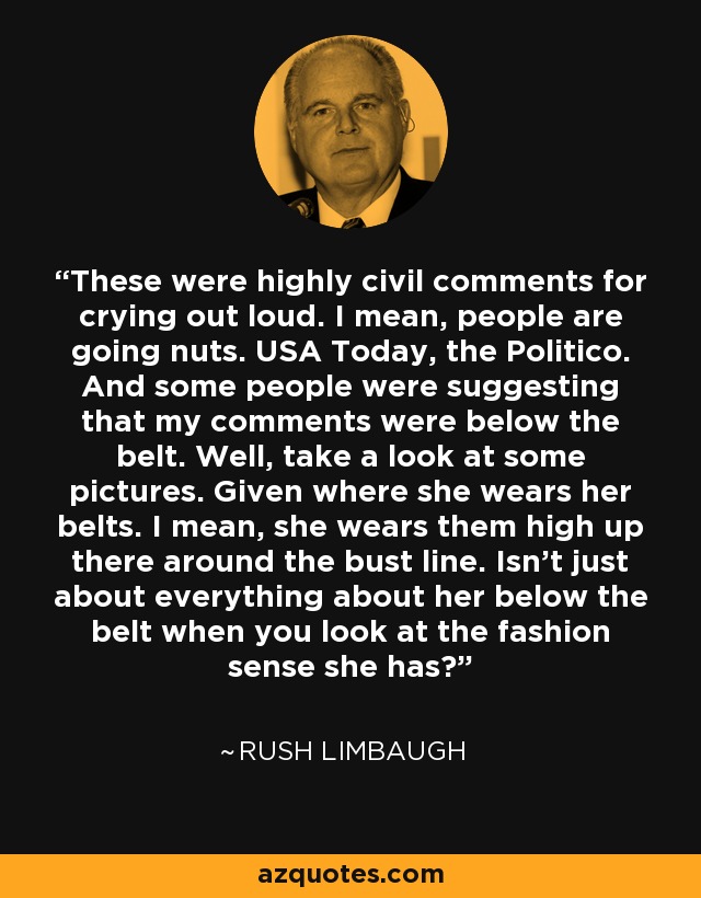 These were highly civil comments for crying out loud. I mean, people are going nuts. USA Today, the Politico. And some people were suggesting that my comments were below the belt. Well, take a look at some pictures. Given where she wears her belts. I mean, she wears them high up there around the bust line. Isn't just about everything about her below the belt when you look at the fashion sense she has? - Rush Limbaugh