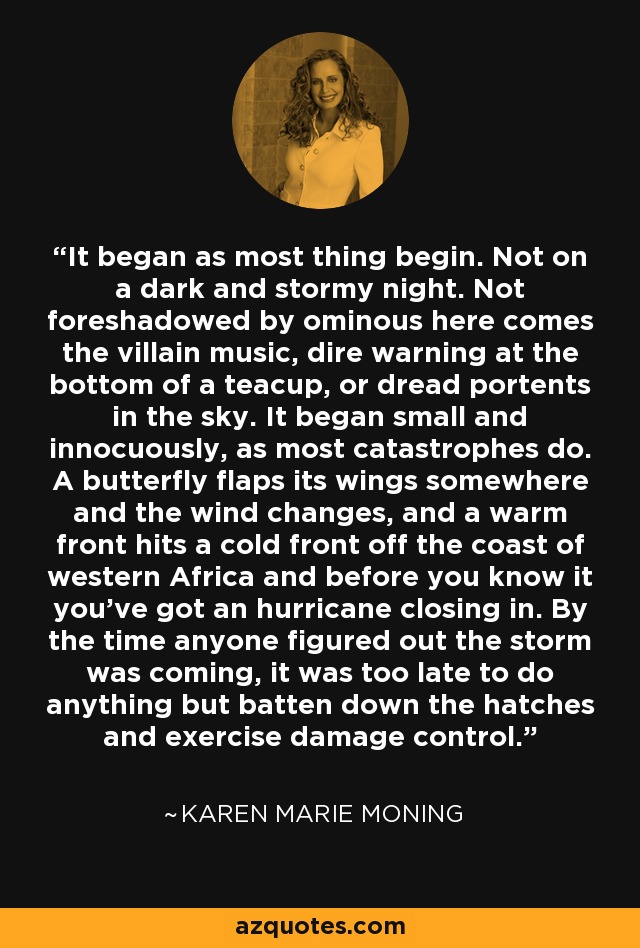 It began as most thing begin. Not on a dark and stormy night. Not foreshadowed by ominous here comes the villain music, dire warning at the bottom of a teacup, or dread portents in the sky. It began small and innocuously, as most catastrophes do. A butterfly flaps its wings somewhere and the wind changes, and a warm front hits a cold front off the coast of western Africa and before you know it you’ve got an hurricane closing in. By the time anyone figured out the storm was coming, it was too late to do anything but batten down the hatches and exercise damage control. - Karen Marie Moning