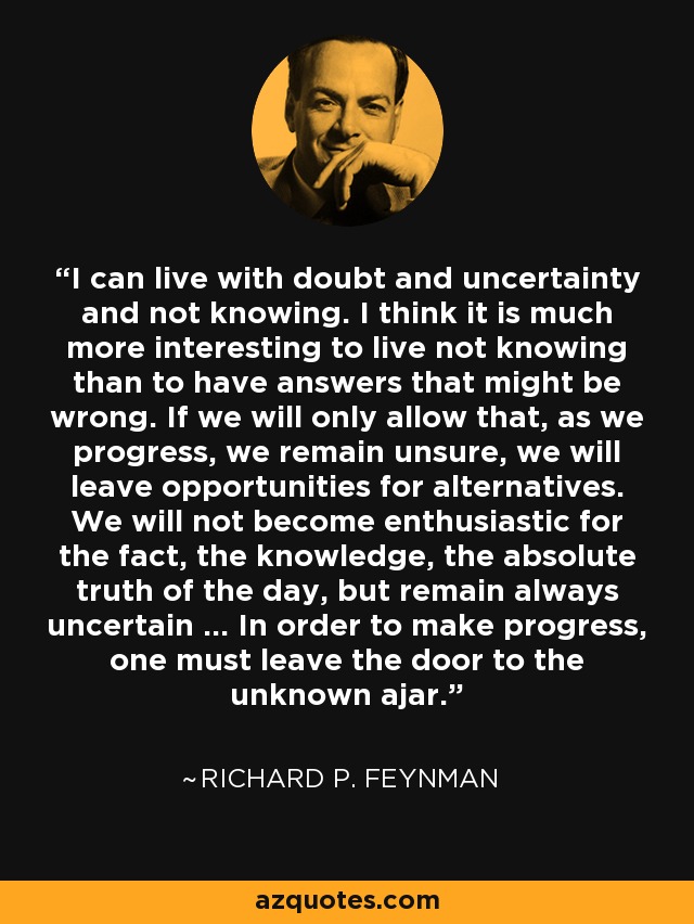 I can live with doubt and uncertainty and not knowing. I think it is much more interesting to live not knowing than to have answers that might be wrong. If we will only allow that, as we progress, we remain unsure, we will leave opportunities for alternatives. We will not become enthusiastic for the fact, the knowledge, the absolute truth of the day, but remain always uncertain … In order to make progress, one must leave the door to the unknown ajar. - Richard P. Feynman