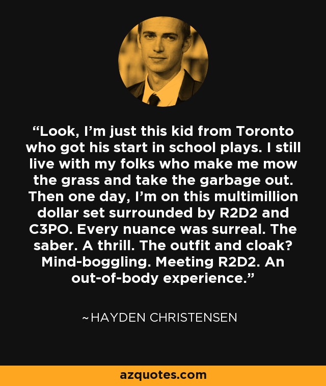 Look, I'm just this kid from Toronto who got his start in school plays. I still live with my folks who make me mow the grass and take the garbage out. Then one day, I'm on this multimillion dollar set surrounded by R2D2 and C3PO. Every nuance was surreal. The saber. A thrill. The outfit and cloak? Mind-boggling. Meeting R2D2. An out-of-body experience. - Hayden Christensen