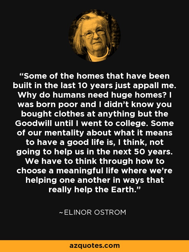 Some of the homes that have been built in the last 10 years just appall me. Why do humans need huge homes? I was born poor and I didn’t know you bought clothes at anything but the Goodwill until I went to college. Some of our mentality about what it means to have a good life is, I think, not going to help us in the next 50 years. We have to think through how to choose a meaningful life where we’re helping one another in ways that really help the Earth. - Elinor Ostrom