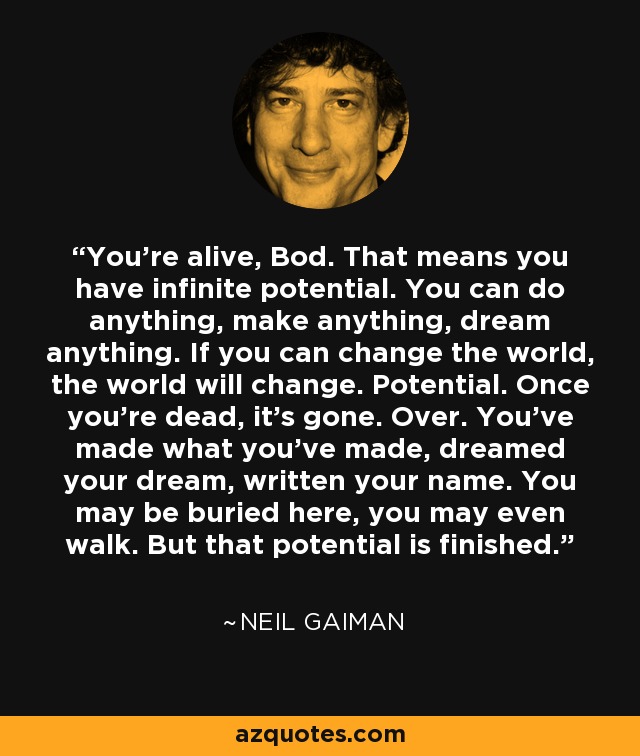 You're alive, Bod. That means you have infinite potential. You can do anything, make anything, dream anything. If you can change the world, the world will change. Potential. Once you're dead, it's gone. Over. You've made what you've made, dreamed your dream, written your name. You may be buried here, you may even walk. But that potential is finished. - Neil Gaiman