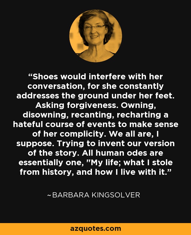 Shoes would interfere with her conversation, for she constantly addresses the ground under her feet. Asking forgiveness. Owning, disowning, recanting, recharting a hateful course of events to make sense of her complicity. We all are, I suppose. Trying to invent our version of the story. All human odes are essentially one, 