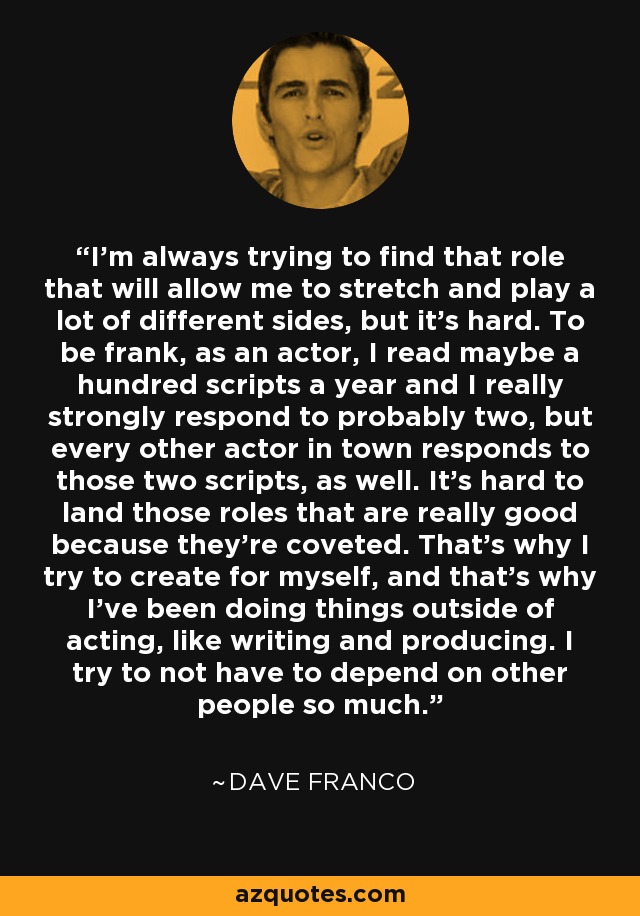 I'm always trying to find that role that will allow me to stretch and play a lot of different sides, but it's hard. To be frank, as an actor, I read maybe a hundred scripts a year and I really strongly respond to probably two, but every other actor in town responds to those two scripts, as well. It's hard to land those roles that are really good because they're coveted. That's why I try to create for myself, and that's why I've been doing things outside of acting, like writing and producing. I try to not have to depend on other people so much. - Dave Franco