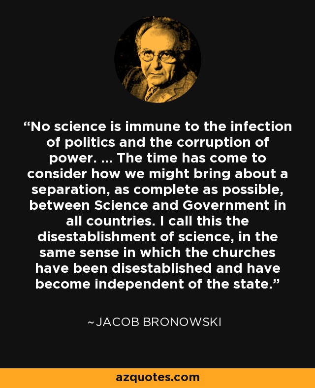 No science is immune to the infection of politics and the corruption of power. ... The time has come to consider how we might bring about a separation, as complete as possible, between Science and Government in all countries. I call this the disestablishment of science, in the same sense in which the churches have been disestablished and have become independent of the state. - Jacob Bronowski