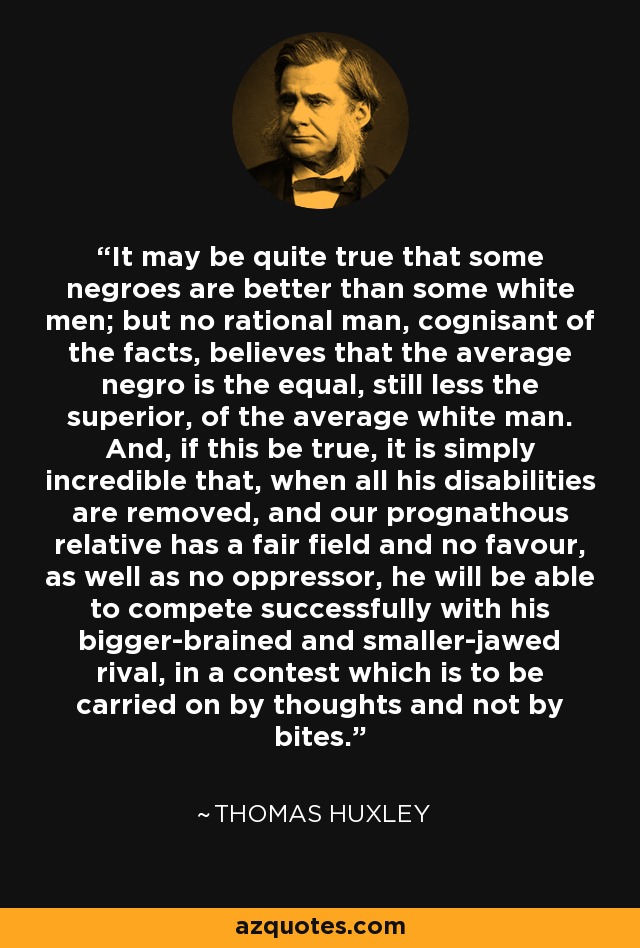 It may be quite true that some negroes are better than some white men; but no rational man, cognisant of the facts, believes that the average negro is the equal, still less the superior, of the average white man. And, if this be true, it is simply incredible that, when all his disabilities are removed, and our prognathous relative has a fair field and no favour, as well as no oppressor, he will be able to compete successfully with his bigger-brained and smaller-jawed rival, in a contest which is to be carried on by thoughts and not by bites. - Thomas Huxley