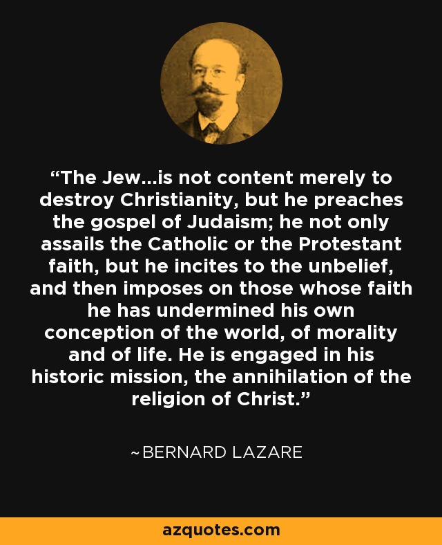 The Jew...is not content merely to destroy Christianity, but he preaches the gospel of Judaism; he not only assails the Catholic or the Protestant faith, but he incites to the unbelief, and then imposes on those whose faith he has undermined his own conception of the world, of morality and of life. He is engaged in his historic mission, the annihilation of the religion of Christ. - Bernard Lazare