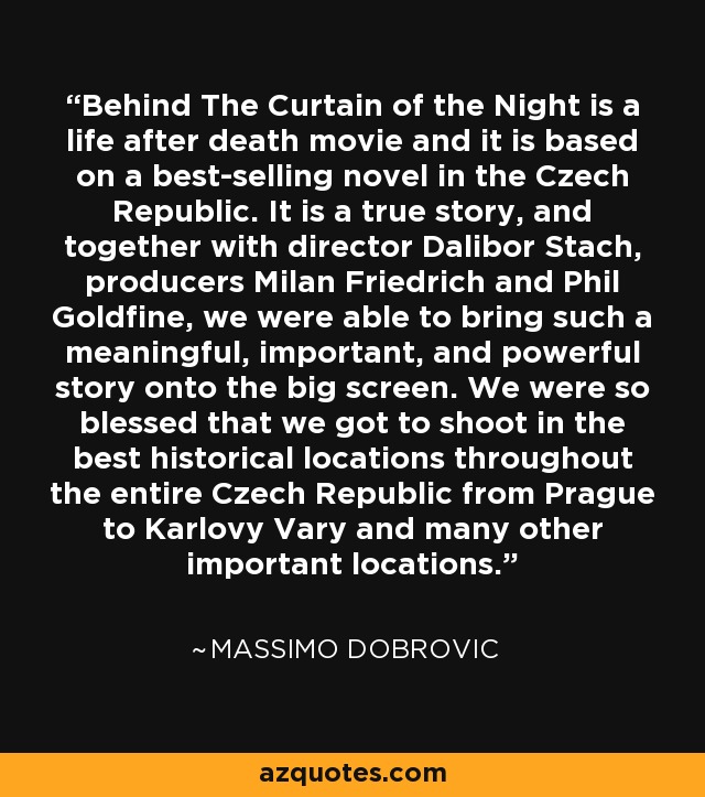 Behind The Curtain of the Night is a life after death movie and it is based on a best-selling novel in the Czech Republic. It is a true story, and together with director Dalibor Stach, producers Milan Friedrich and Phil Goldfine, we were able to bring such a meaningful, important, and powerful story onto the big screen. We were so blessed that we got to shoot in the best historical locations throughout the entire Czech Republic from Prague to Karlovy Vary and many other important locations. - Massimo Dobrovic