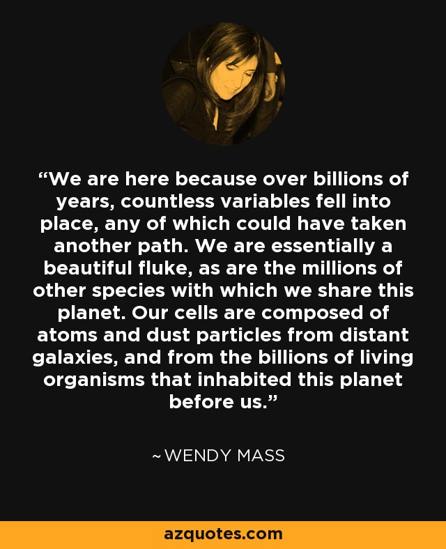 We are here because over billions of years, countless variables fell into place, any of which could have taken another path. We are essentially a beautiful fluke, as are the millions of other species with which we share this planet. Our cells are composed of atoms and dust particles from distant galaxies, and from the billions of living organisms that inhabited this planet before us. - Wendy Mass