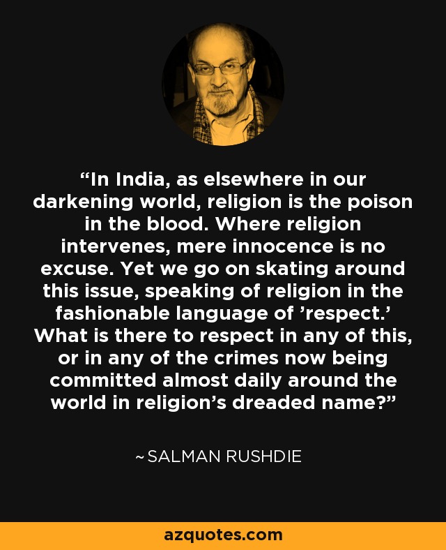 In India, as elsewhere in our darkening world, religion is the poison in the blood. Where religion intervenes, mere innocence is no excuse. Yet we go on skating around this issue, speaking of religion in the fashionable language of 'respect.' What is there to respect in any of this, or in any of the crimes now being committed almost daily around the world in religion's dreaded name? - Salman Rushdie