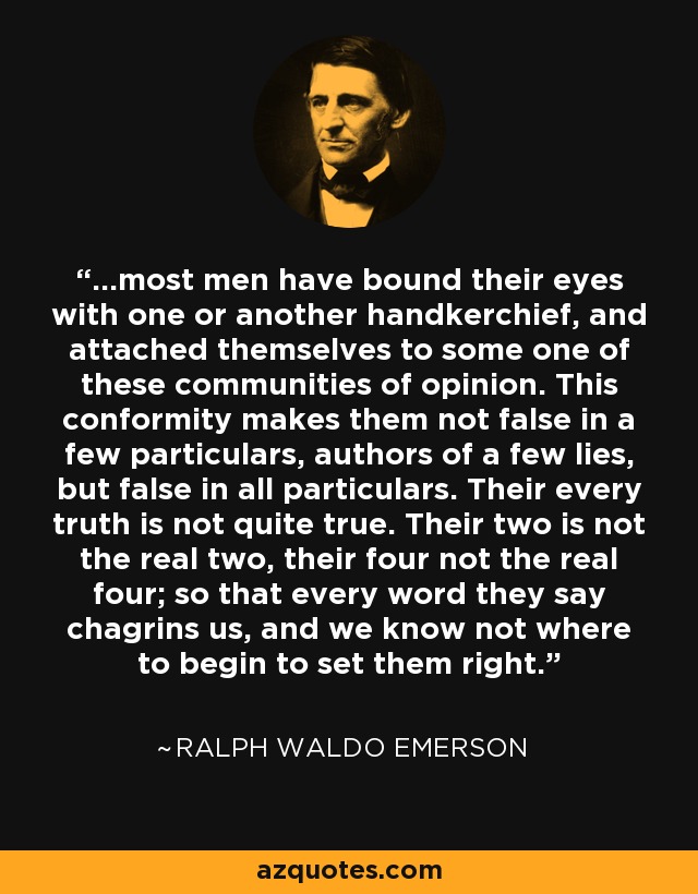 ...most men have bound their eyes with one or another handkerchief, and attached themselves to some one of these communities of opinion. This conformity makes them not false in a few particulars, authors of a few lies, but false in all particulars. Their every truth is not quite true. Their two is not the real two, their four not the real four; so that every word they say chagrins us, and we know not where to begin to set them right. - Ralph Waldo Emerson