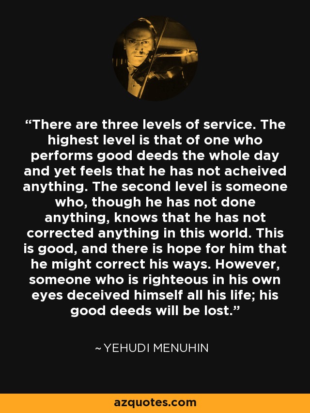 There are three levels of service. The highest level is that of one who performs good deeds the whole day and yet feels that he has not acheived anything. The second level is someone who, though he has not done anything, knows that he has not corrected anything in this world. This is good, and there is hope for him that he might correct his ways. However, someone who is righteous in his own eyes deceived himself all his life; his good deeds will be lost. - Yehudi Menuhin