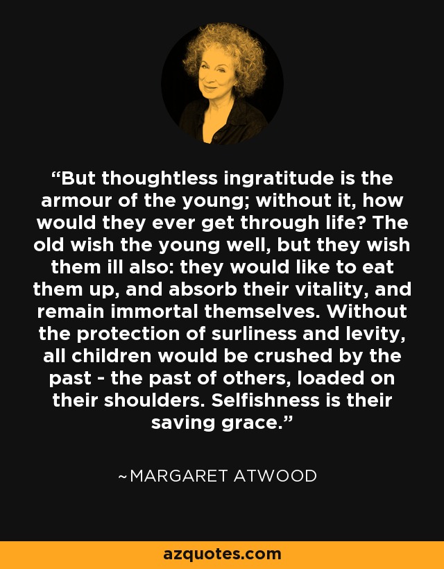 But thoughtless ingratitude is the armour of the young; without it, how would they ever get through life? The old wish the young well, but they wish them ill also: they would like to eat them up, and absorb their vitality, and remain immortal themselves. Without the protection of surliness and levity, all children would be crushed by the past - the past of others, loaded on their shoulders. Selfishness is their saving grace. - Margaret Atwood