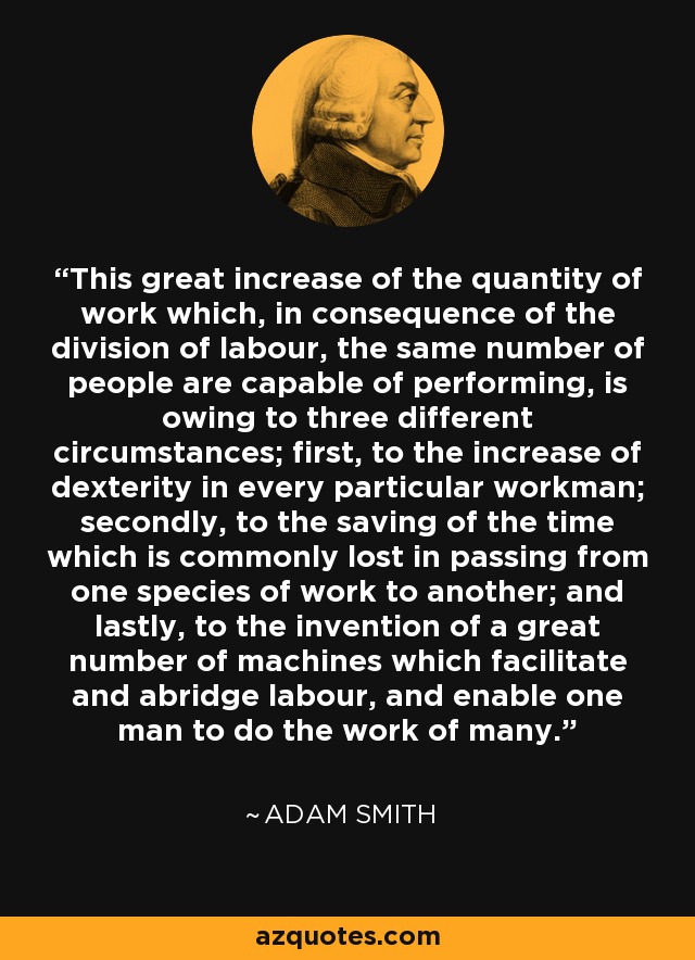 This great increase of the quantity of work which, in consequence of the division of labour, the same number of people are capable of performing, is owing to three different circumstances; first, to the increase of dexterity in every particular workman; secondly, to the saving of the time which is commonly lost in passing from one species of work to another; and lastly, to the invention of a great number of machines which facilitate and abridge labour, and enable one man to do the work of many. - Adam Smith
