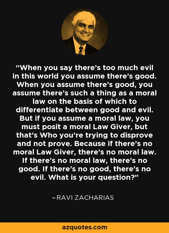 When you say there's too much evil in this world you assume there's good. When you assume there's good, you assume there's such a thing as a moral law on the basis of which to differentiate between good and evil. But if you assume a moral law, you must posit a moral Law Giver, but that's Who you're trying to disprove and not prove. Because if there's no moral Law Giver, there's no moral law. If there's no moral law, there's no good. If there's no good, there's no evil. What is your question? - Ravi Zacharias