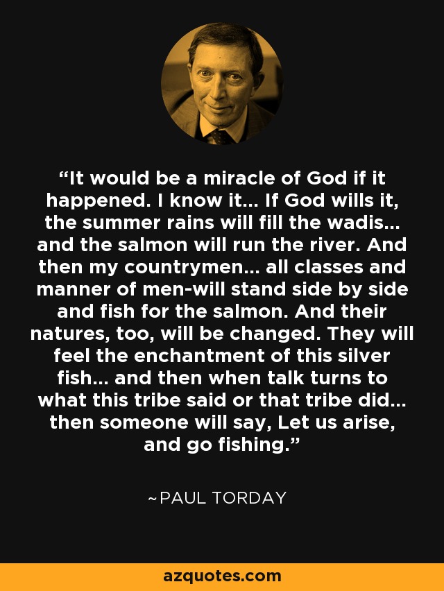 It would be a miracle of God if it happened. I know it... If God wills it, the summer rains will fill the wadis... and the salmon will run the river. And then my countrymen... all classes and manner of men-will stand side by side and fish for the salmon. And their natures, too, will be changed. They will feel the enchantment of this silver fish... and then when talk turns to what this tribe said or that tribe did... then someone will say, Let us arise, and go fishing. - Paul Torday