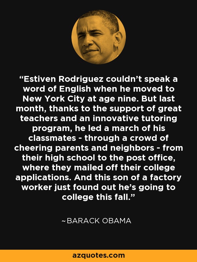 Estiven Rodriguez couldn't speak a word of English when he moved to New York City at age nine. But last month, thanks to the support of great teachers and an innovative tutoring program, he led a march of his classmates - through a crowd of cheering parents and neighbors - from their high school to the post office, where they mailed off their college applications. And this son of a factory worker just found out he's going to college this fall. - Barack Obama