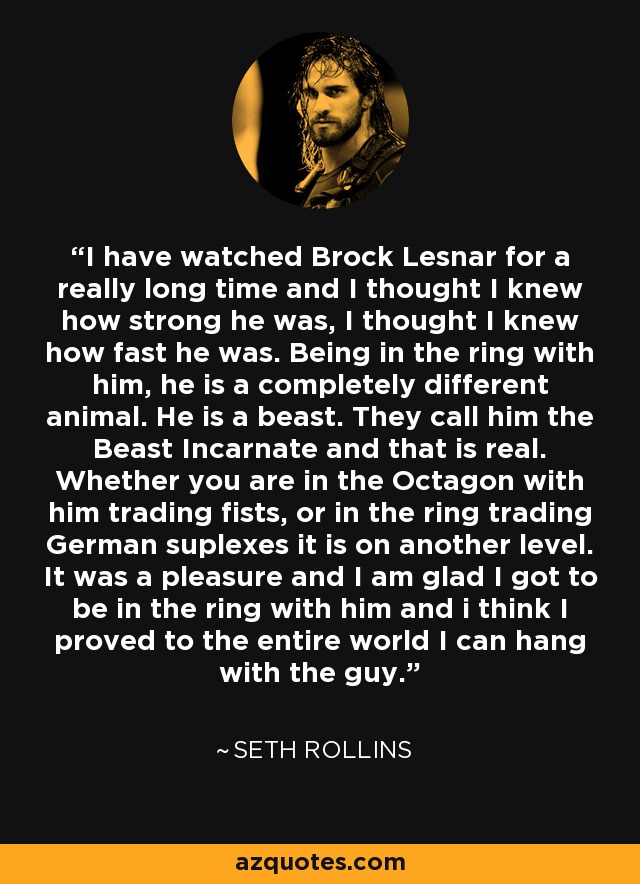 I have watched Brock Lesnar for a really long time and I thought I knew how strong he was, I thought I knew how fast he was. Being in the ring with him, he is a completely different animal. He is a beast. They call him the Beast Incarnate and that is real. Whether you are in the Octagon with him trading fists, or in the ring trading German suplexes it is on another level. It was a pleasure and I am glad I got to be in the ring with him and i think I proved to the entire world I can hang with the guy. - Seth Rollins