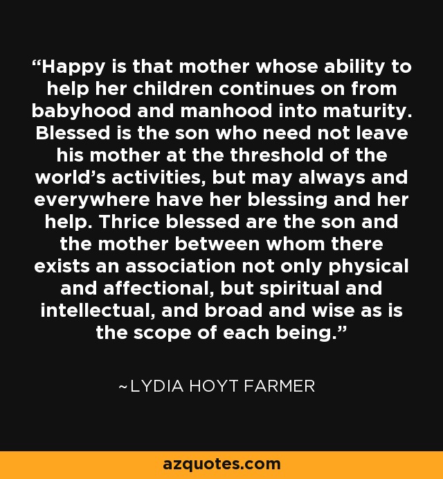 Happy is that mother whose ability to help her children continues on from babyhood and manhood into maturity. Blessed is the son who need not leave his mother at the threshold of the world's activities, but may always and everywhere have her blessing and her help. Thrice blessed are the son and the mother between whom there exists an association not only physical and affectional, but spiritual and intellectual, and broad and wise as is the scope of each being. - Lydia Hoyt Farmer