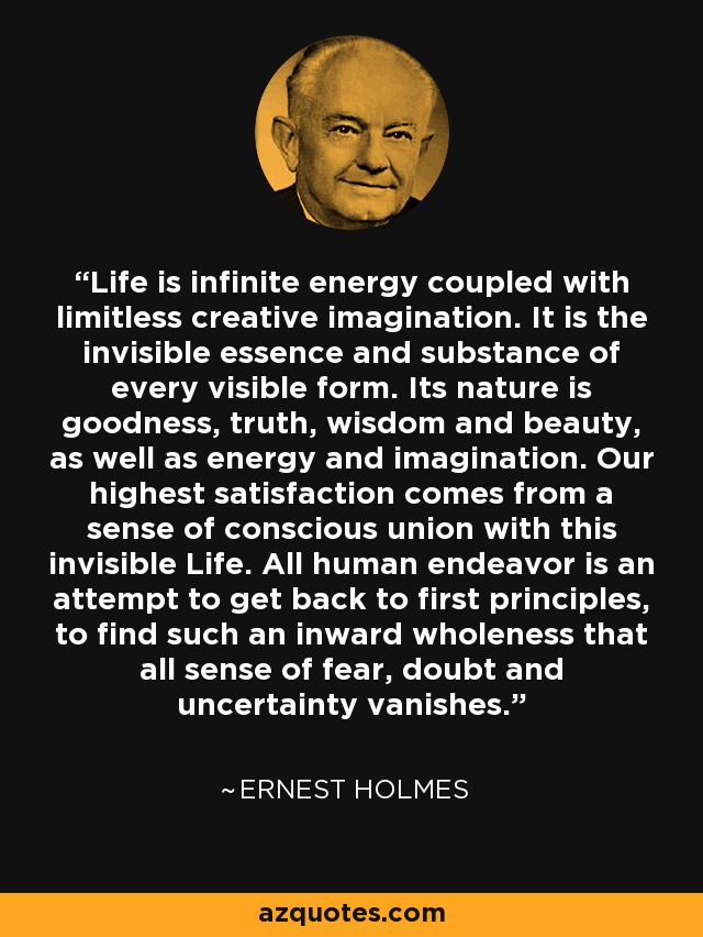 Life is infinite energy coupled with limitless creative imagination. It is the invisible essence and substance of every visible form. Its nature is goodness, truth, wisdom and beauty, as well as energy and imagination. Our highest satisfaction comes from a sense of conscious union with this invisible Life. All human endeavor is an attempt to get back to first principles, to find such an inward wholeness that all sense of fear, doubt and uncertainty vanishes. - Ernest Holmes